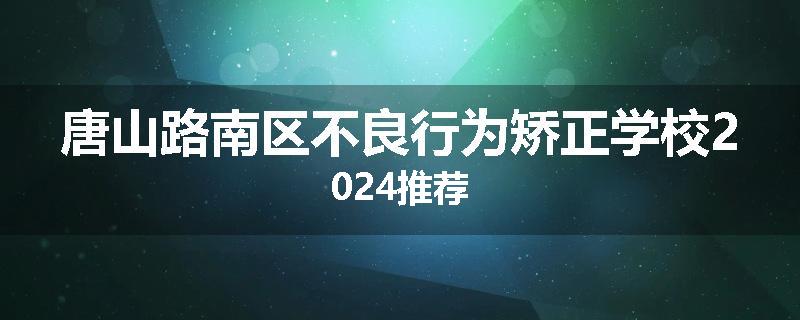 唐山路南区不良行为矫正学校2024推荐