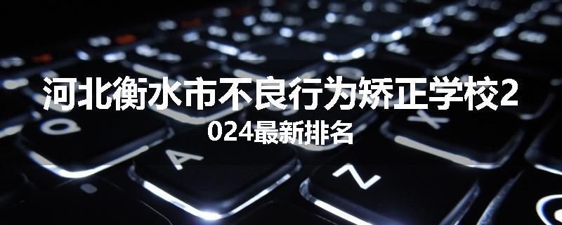 河北衡水市不良行为矫正学校2024最新排名