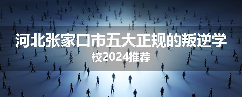 河北张家口市五大正规的叛逆学校2024推荐