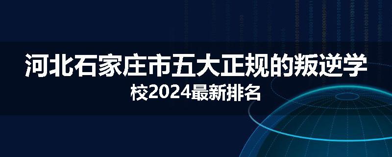 河北石家庄市五大正规的叛逆学校2024最新排名