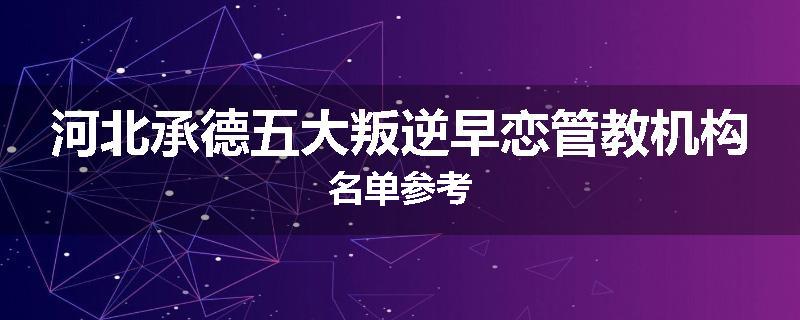 河北承德五大叛逆早恋管教机构名单参考