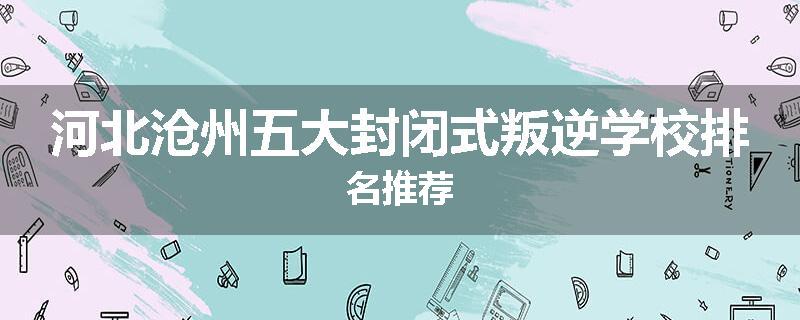 河北沧州五大封闭式叛逆学校排名推荐