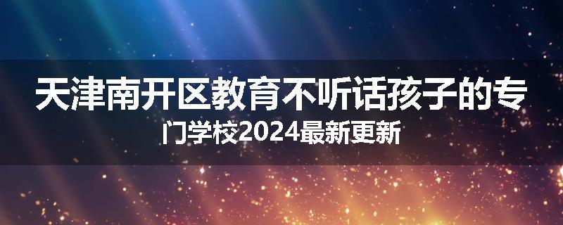 天津南开区教育不听话孩子的专门学校2024最新更新