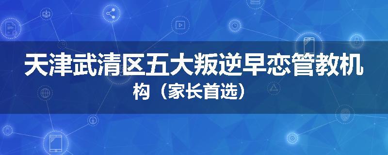 天津武清区五大叛逆早恋管教机构（家长首选）