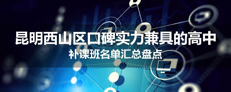 昆明西山区口碑实力兼具的高中补课班名单汇总盘点