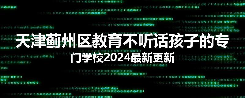天津蓟州区教育不听话孩子的专门学校2024最新更新