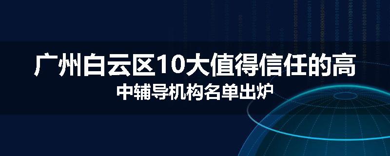 广州白云区10大值得信任的高中辅导机构名单出炉