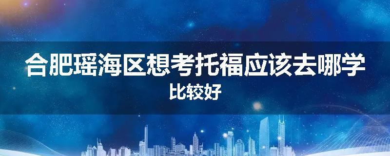 合肥瑶海区想考托福应该去哪学比较好