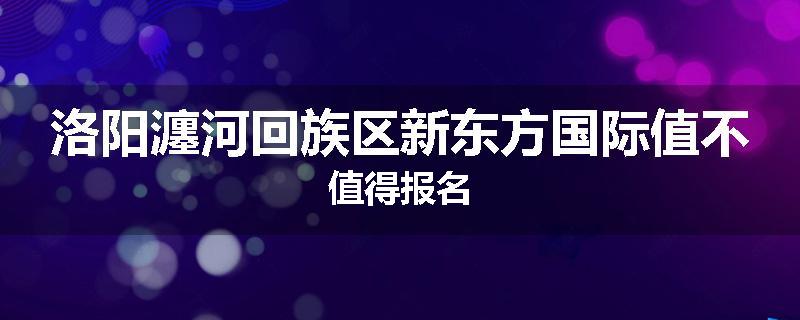 洛阳瀍河回族区新东方国际值不值得报名