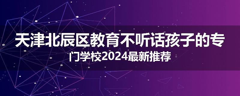 天津北辰区教育不听话孩子的专门学校2024最新推荐