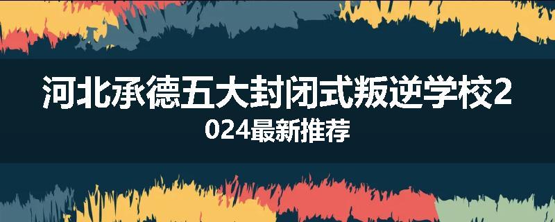 河北承德五大封闭式叛逆学校2024最新推荐