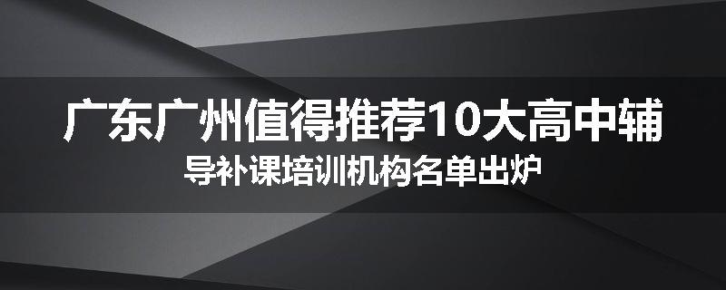 广东广州值得推荐10大高中辅导补课培训机构名单出炉