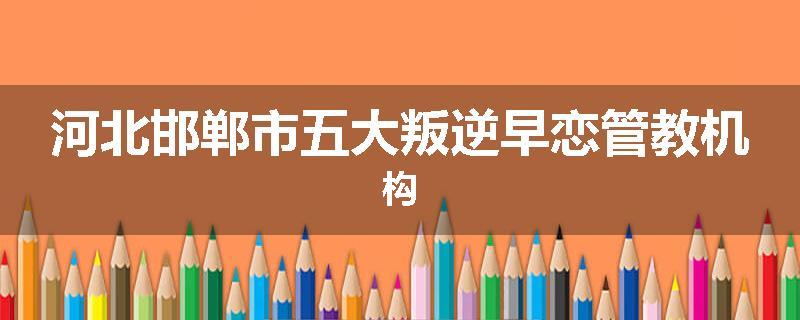 河北邯郸市五大叛逆早恋管教机构