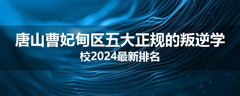 唐山曹妃甸区五大正规的叛逆学校2024最新排名