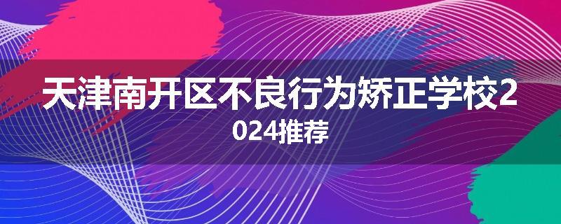 天津南开区不良行为矫正学校2024推荐