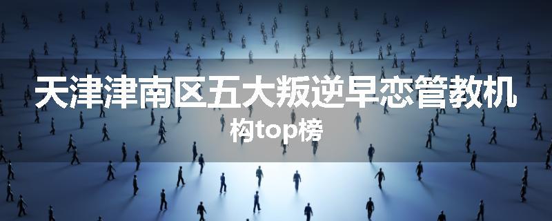 天津津南区五大叛逆早恋管教机构top榜