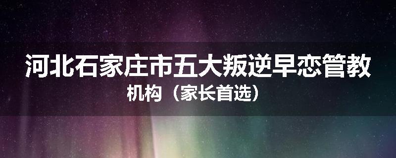 河北石家庄市五大叛逆早恋管教机构（家长首选）