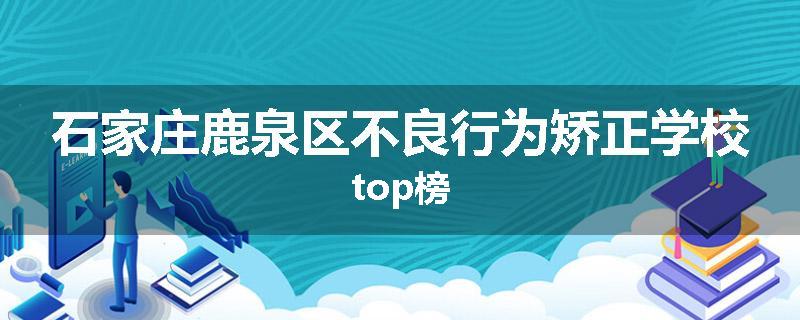 石家庄鹿泉区不良行为矫正学校top榜