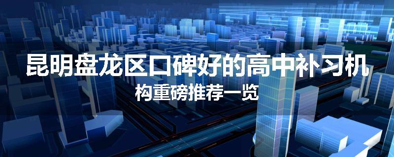 昆明盘龙区口碑好的高中补习机构重磅推荐一览