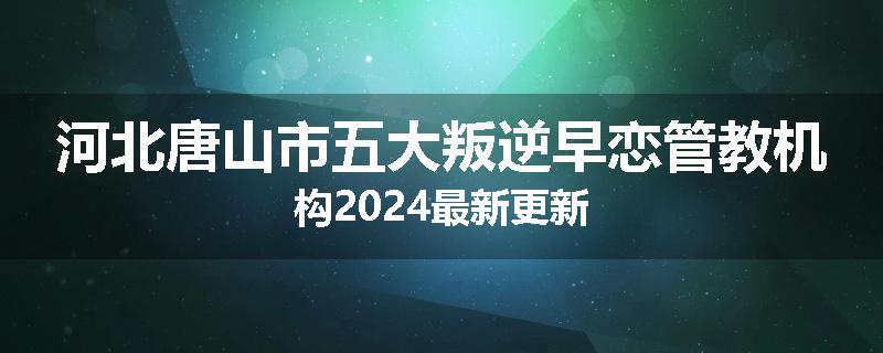 河北唐山市五大叛逆早恋管教机构2024最新更新