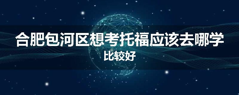 合肥包河区想考托福应该去哪学比较好