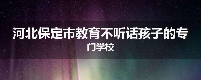 河北保定市教育不听话孩子的专门学校