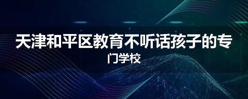 天津和平区教育不听话孩子的专门学校