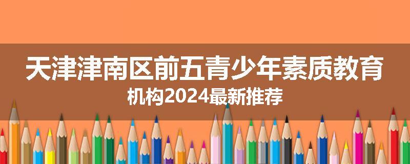 天津津南区前五青少年素质教育机构2024最新推荐