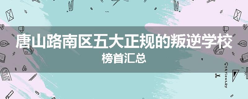 唐山路南区五大正规的叛逆学校榜首汇总
