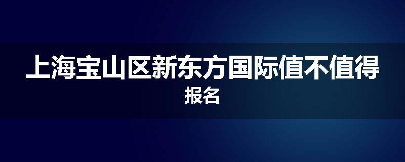 上海宝山区新东方国际值不值得报名