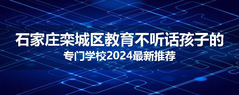 石家庄栾城区教育不听话孩子的专门学校2024最新推荐