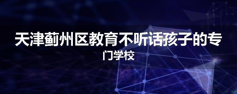 天津蓟州区教育不听话孩子的专门学校