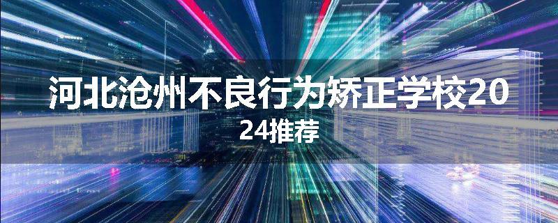 河北沧州不良行为矫正学校2024推荐