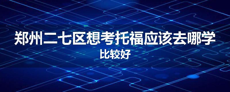 郑州二七区想考托福应该去哪学比较好