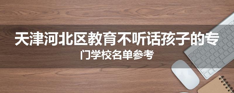 天津河北区教育不听话孩子的专门学校名单参考