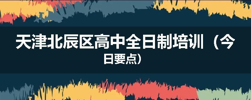 天津北辰区高中全日制培训（今日要点）