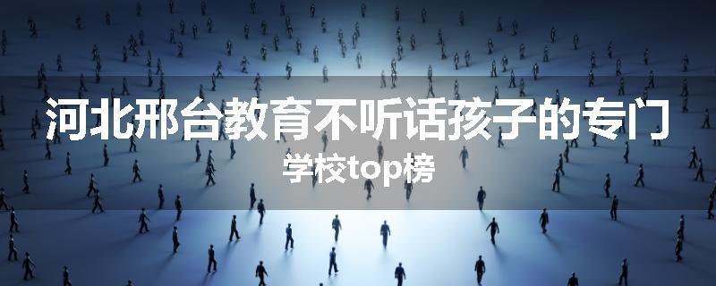 河北邢台教育不听话孩子的专门学校top榜