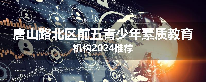 唐山路北区前五青少年素质教育机构2024推荐