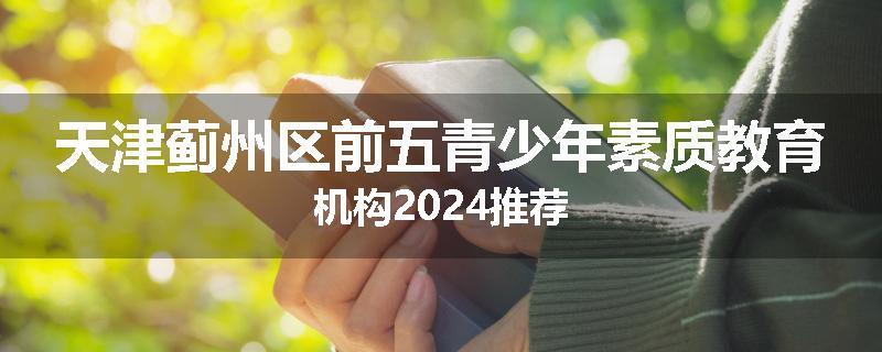 天津蓟州区前五青少年素质教育机构2024推荐