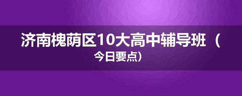 济南槐荫区10大高中辅导班（今日要点）