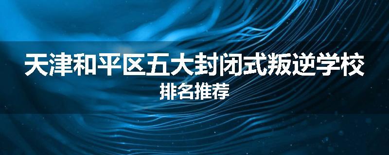 天津和平区五大封闭式叛逆学校排名推荐
