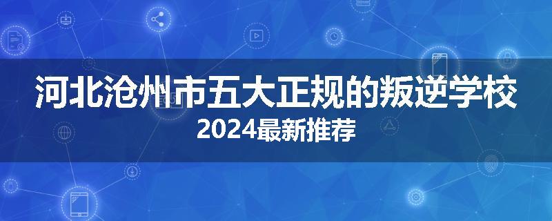 河北沧州市五大正规的叛逆学校2024最新推荐
