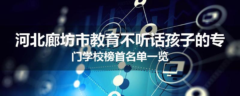 河北廊坊市教育不听话孩子的专门学校榜首名单一览