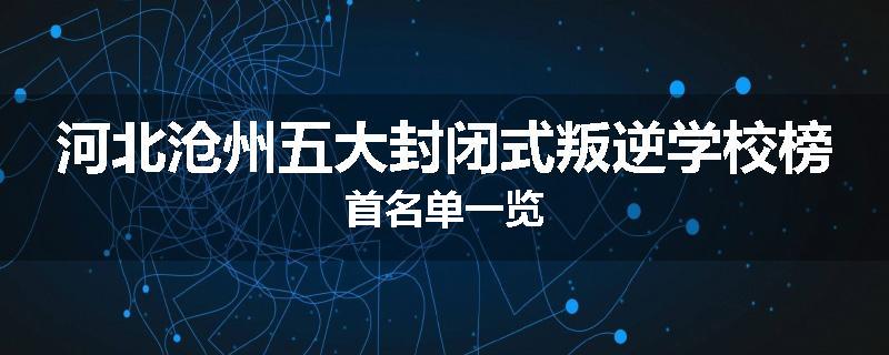 河北沧州五大封闭式叛逆学校榜首名单一览