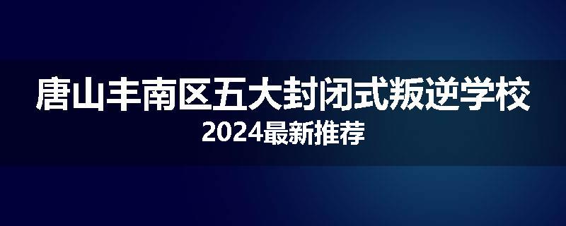 唐山丰南区五大封闭式叛逆学校2024最新推荐