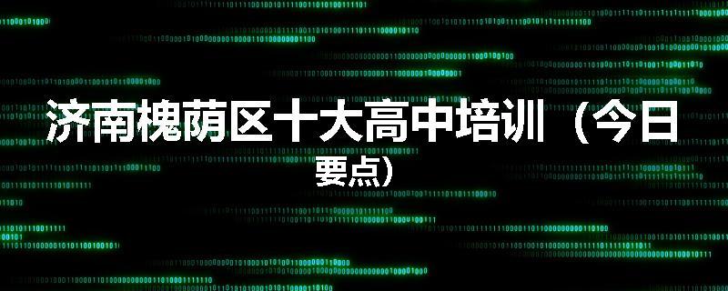 济南槐荫区十大高中培训（今日要点）