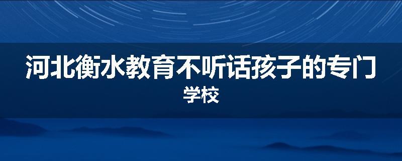河北衡水教育不听话孩子的专门学校