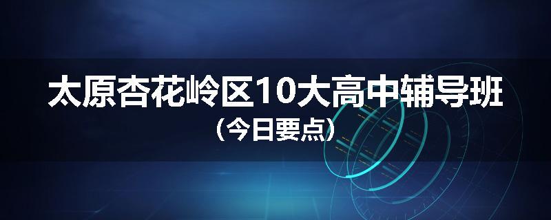 太原杏花岭区10大高中辅导班（今日要点）