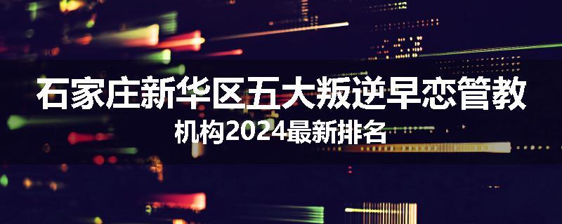 石家庄新华区五大叛逆早恋管教机构2024最新排名