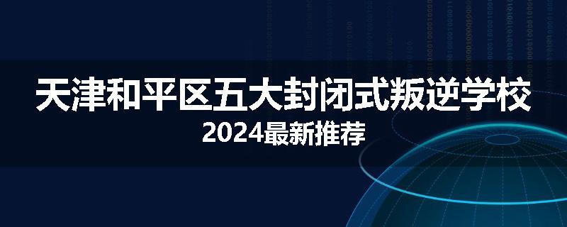 天津和平区五大封闭式叛逆学校2024最新推荐